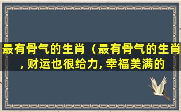 最有骨气的生肖（最有骨气的生肖, 财运也很给力, 幸福美满的三大生肖）